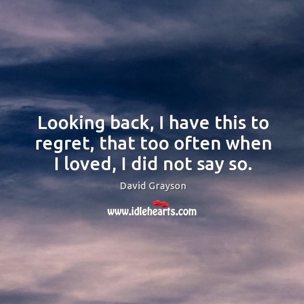Looking back, I have this to regret, that too often when I loved, I did not say so. David Grayson Picture Quote