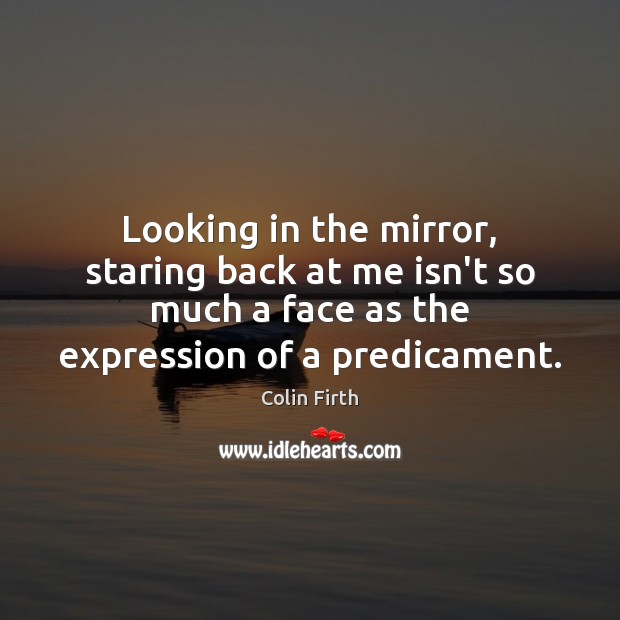 Looking in the mirror, staring back at me isn’t so much a Colin Firth Picture Quote