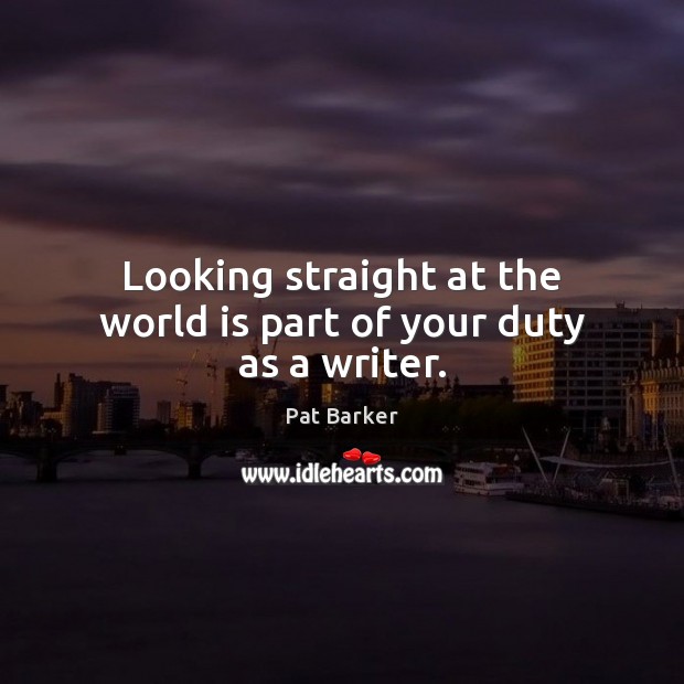 Looking straight at the world is part of your duty as a writer. Pat Barker Picture Quote