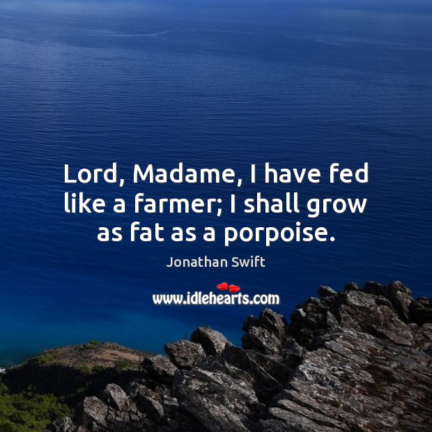 Lord, Madame, I have fed like a farmer; I shall grow as fat as a porpoise. Jonathan Swift Picture Quote
