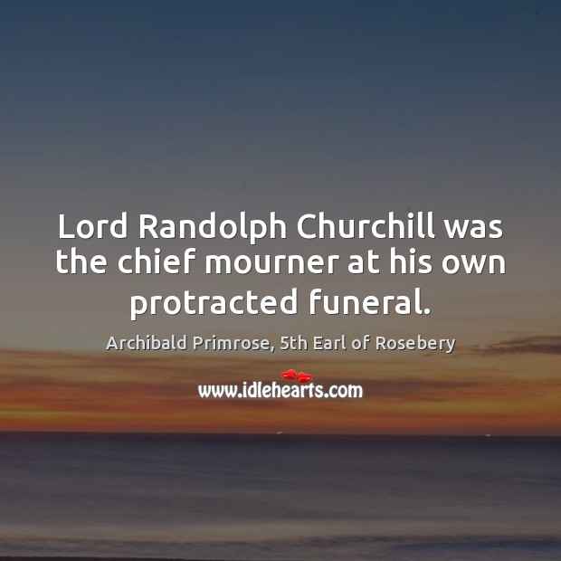 Lord Randolph Churchill was the chief mourner at his own protracted funeral. Archibald Primrose, 5th Earl of Rosebery Picture Quote