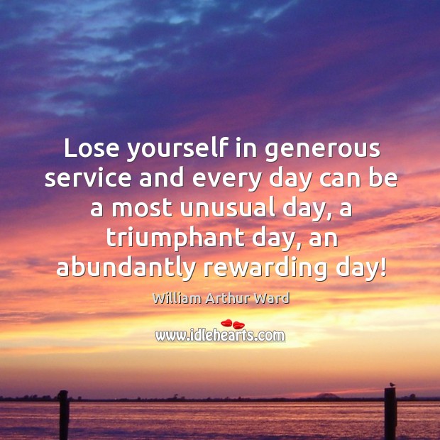 Lose yourself in generous service and every day can be a most unusual day, a triumphant day, an abundantly rewarding day! 