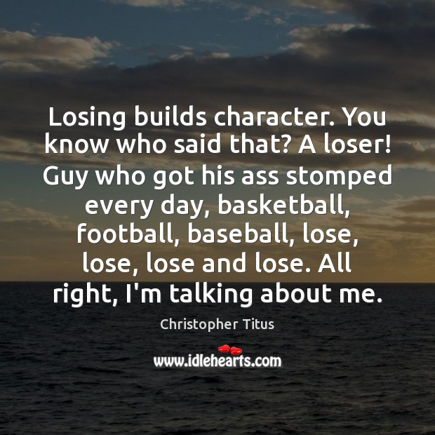 Losing builds character. You know who said that? A loser! Guy who 