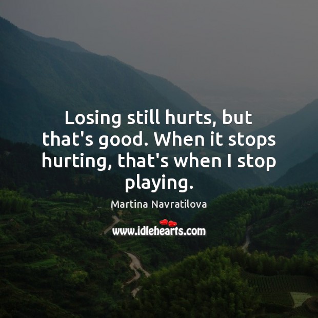 Losing still hurts, but that’s good. When it stops hurting, that’s when I stop playing. Martina Navratilova Picture Quote