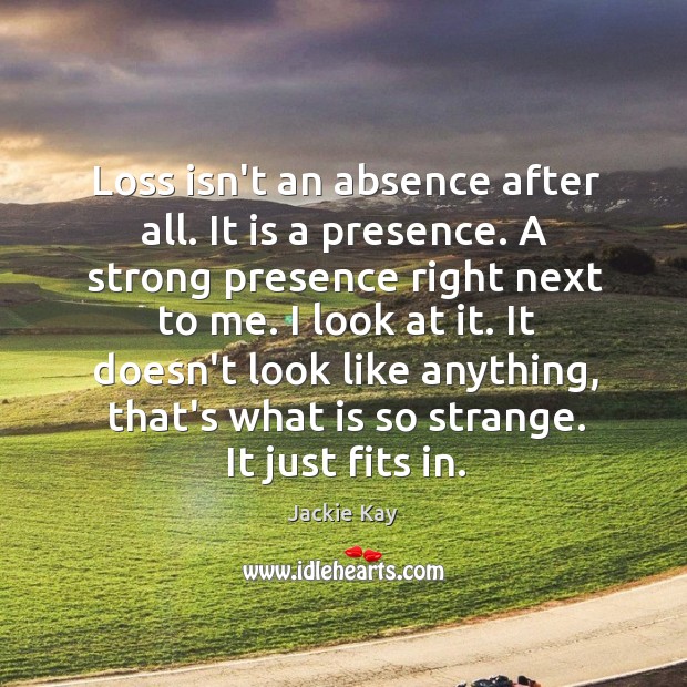 Loss isn’t an absence after all. It is a presence. A strong Image
