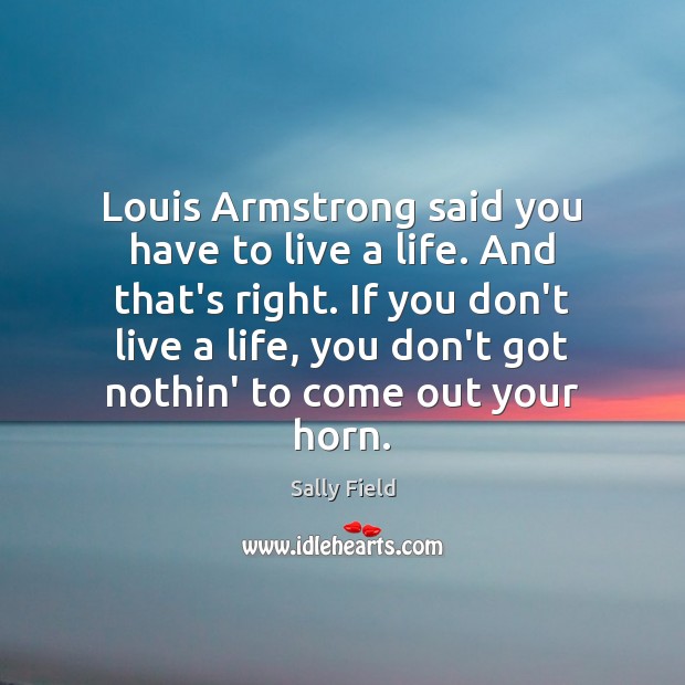 Louis Armstrong said you have to live a life. And that’s right. Sally Field Picture Quote