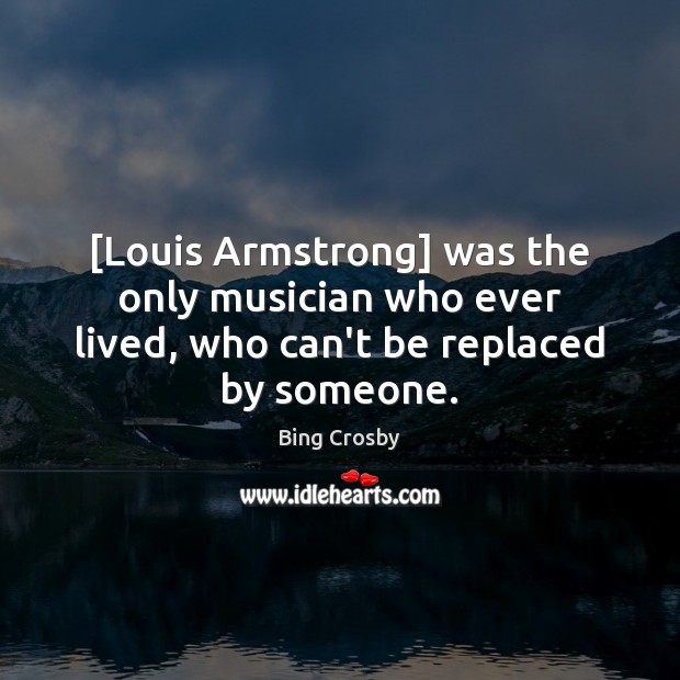 [Louis Armstrong] was the only musician who ever lived, who can’t be replaced by someone. Bing Crosby Picture Quote