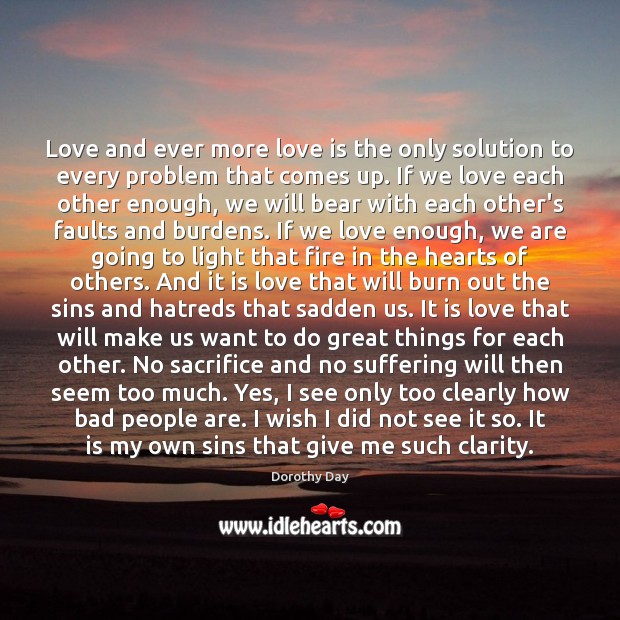 Love and ever more love is the only solution to every problem Dorothy Day Picture Quote