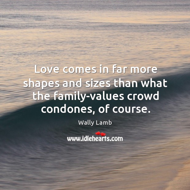 Love comes in far more shapes and sizes than what the family-values crowd condones, of course. Wally Lamb Picture Quote