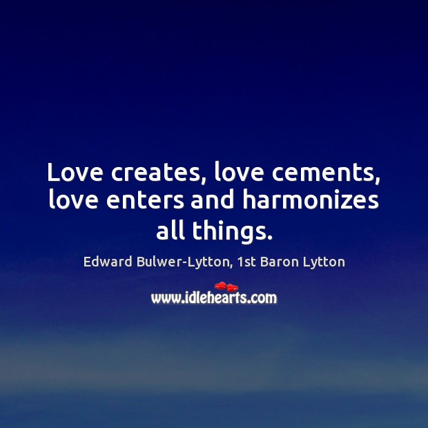 Love creates, love cements, love enters and harmonizes all things. Edward Bulwer-Lytton, 1st Baron Lytton Picture Quote
