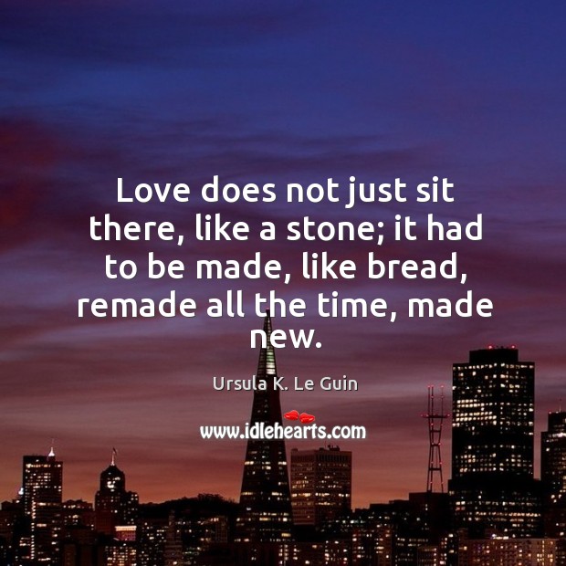 Love does not just sit there, like a stone; it had to be made, like bread, remade all the time, made new. Ursula K. Le Guin Picture Quote