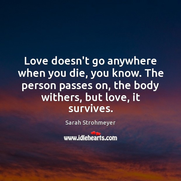 Love doesn’t go anywhere when you die, you know. The person passes Sarah Strohmeyer Picture Quote