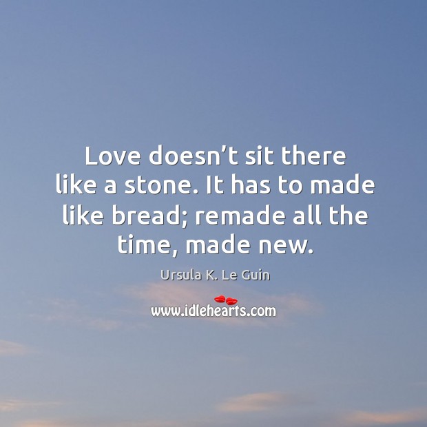 Love doesn’t sit there like a stone. It has to made like bread; remade all the time, made new. Ursula K. Le Guin Picture Quote