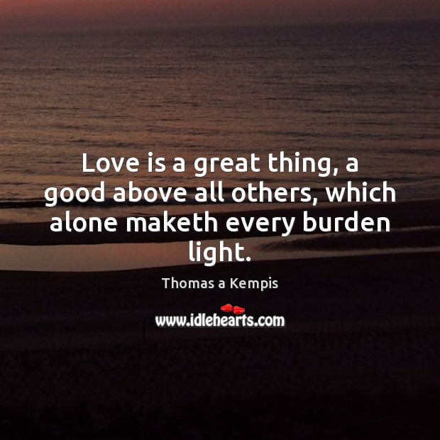 Love is a great thing, a good above all others, which alone maketh every burden light. Thomas a Kempis Picture Quote