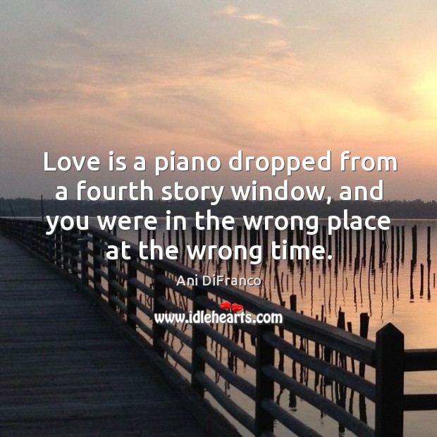Love is a piano dropped from a fourth story window, and you were in the wrong place at the wrong time. Ani DiFranco Picture Quote