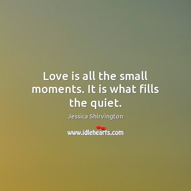 Love is all the small moments. It is what fills the quiet. Jessica Shirvington Picture Quote