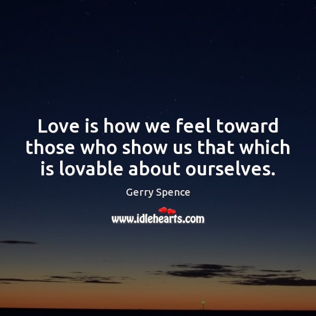 Love is how we feel toward those who show us that which is lovable about ourselves. 