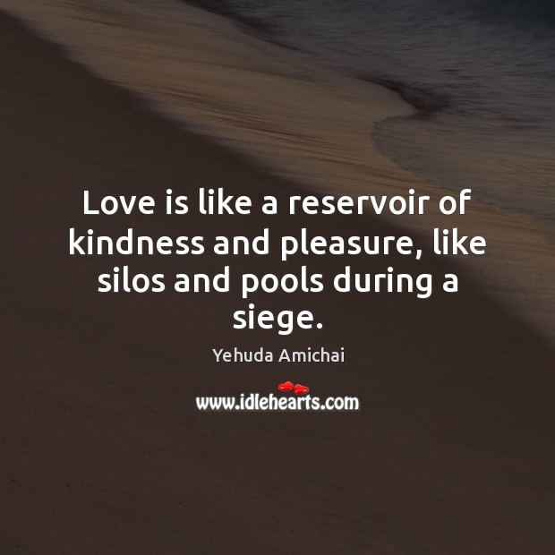 Love is like a reservoir of kindness and pleasure, like silos and pools during a siege. Yehuda Amichai Picture Quote