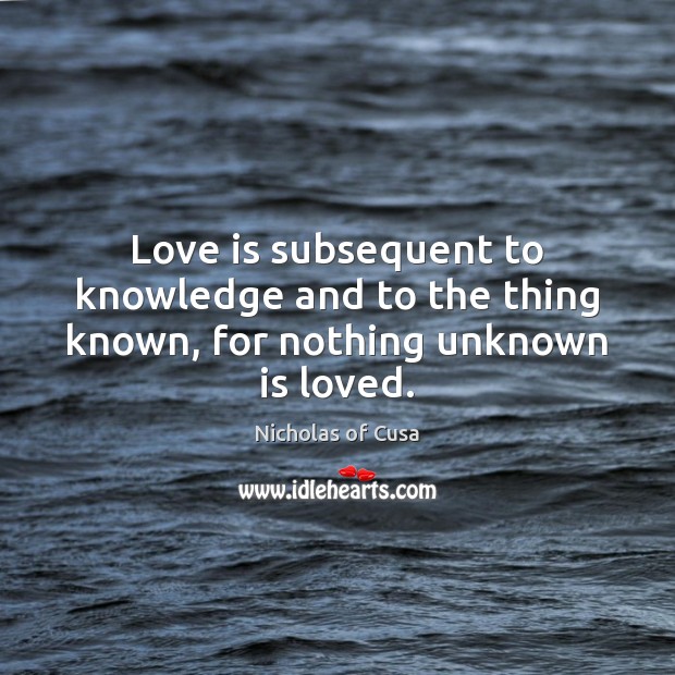 Love is subsequent to knowledge and to the thing known, for nothing unknown is loved. Nicholas of Cusa Picture Quote