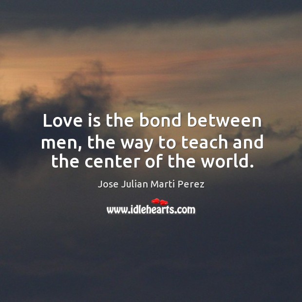 Love is the bond between men, the way to teach and the center of the world. Jose Julian Marti Perez Picture Quote