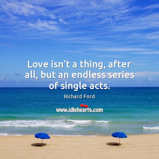 Love isn’t a thing, after all, but an endless series of single acts. 