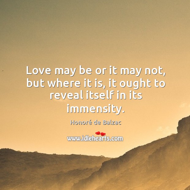 Love may be or it may not, but where it is, it ought to reveal itself in its immensity. Honoré de Balzac Picture Quote