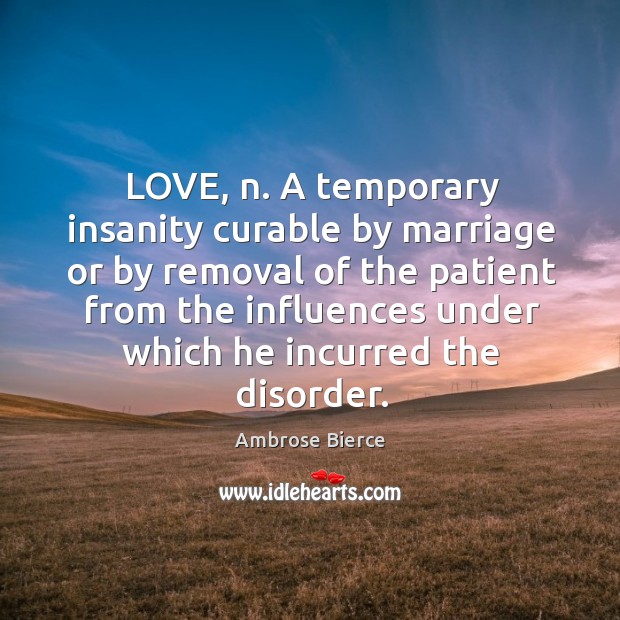 LOVE, n. A temporary insanity curable by marriage or by removal of 