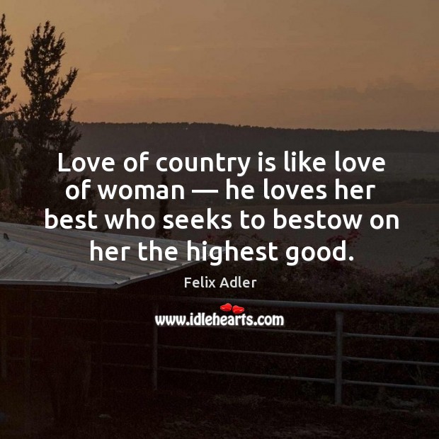 Love of country is like love of woman — he loves her best who seeks to bestow on her the highest good. Felix Adler Picture Quote