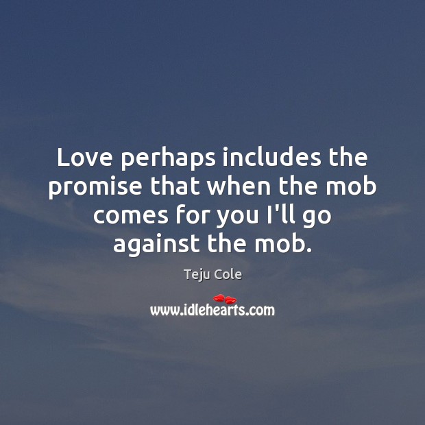 Love perhaps includes the promise that when the mob comes for you I’ll go against the mob. Teju Cole Picture Quote