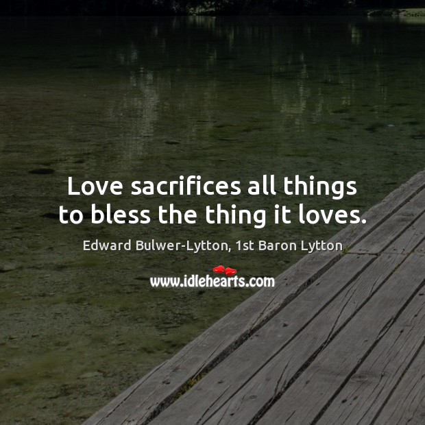 Love sacrifices all things to bless the thing it loves. Edward Bulwer-Lytton, 1st Baron Lytton Picture Quote