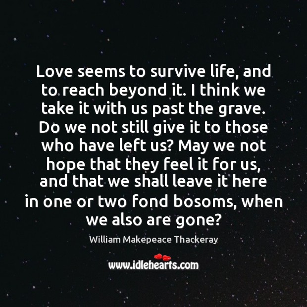 Love seems to survive life, and to reach beyond it. I think William Makepeace Thackeray Picture Quote