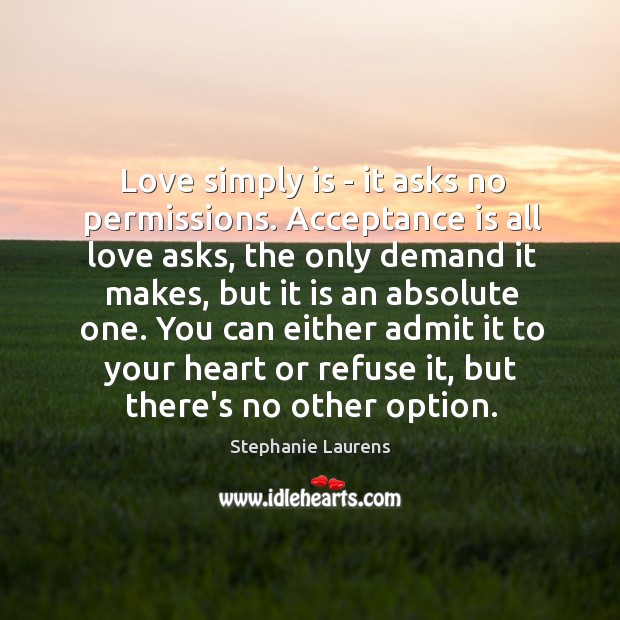 Love simply is – it asks no permissions. Acceptance is all love Stephanie Laurens Picture Quote
