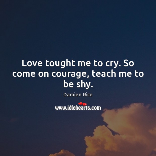 Love tought me to cry. So come on courage, teach me to be shy. Damien Rice Picture Quote