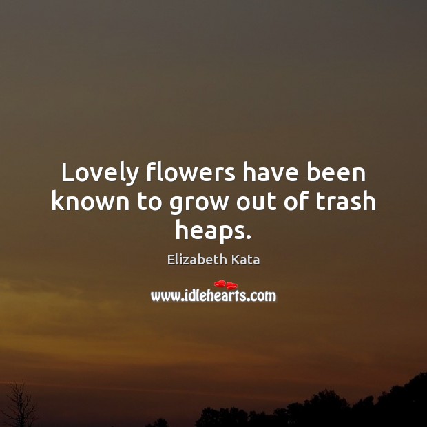 Lovely flowers have been known to grow out of trash heaps. 