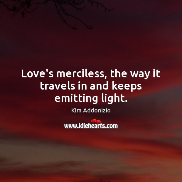 Love’s merciless, the way it travels in and keeps emitting light. 
