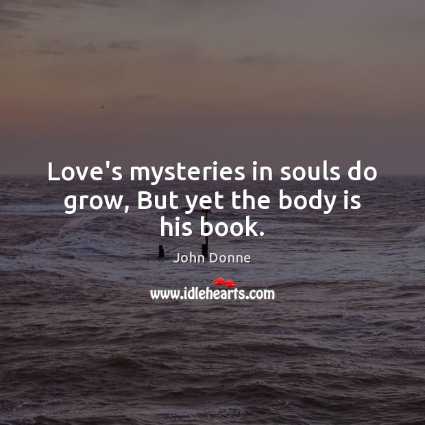 Love’s mysteries in souls do grow, But yet the body is his book. John Donne Picture Quote
