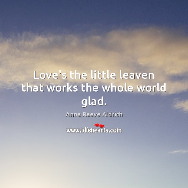 Love’s the little leaven that works the whole world glad. Anne Reeve Aldrich Picture Quote