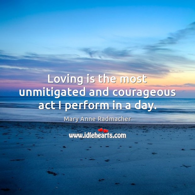 Loving is the most unmitigated and courageous act I perform in a day. Mary Anne Radmacher Picture Quote