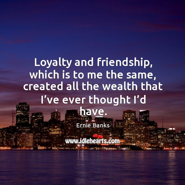 Loyalty and friendship, which is to me the same, created all the wealth that I’ve ever thought I’d have. Image
