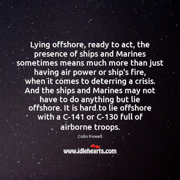 Lying offshore, ready to act, the presence of ships and Marines sometimes Colin Powell Picture Quote