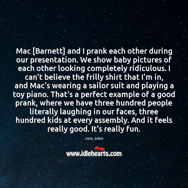 Mac [Barnett] and I prank each other during our presentation. We show 
