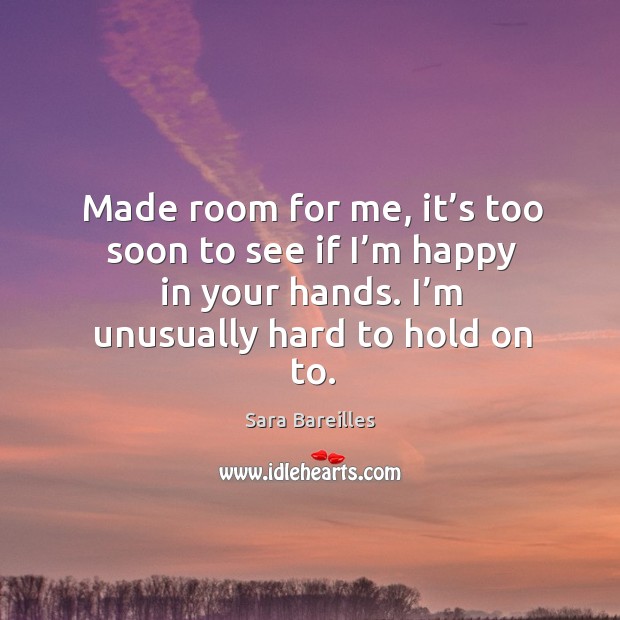Made room for me, it’s too soon to see if I’m happy in your hands. I’m unusually hard to hold on to. Sara Bareilles Picture Quote