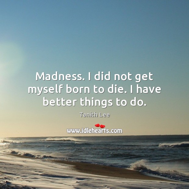 Madness. I did not get myself born to die. I have better things to do. 