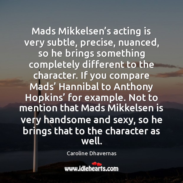 Mads Mikkelsen’s acting is very subtle, precise, nuanced, so he brings Caroline Dhavernas Picture Quote