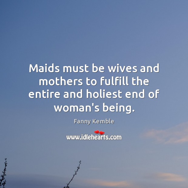 Maids must be wives and mothers to fulfill the entire and holiest end of woman’s being. Fanny Kemble Picture Quote