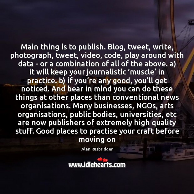 Main thing is to publish. Blog, tweet, write, photograph, tweet, video, code, Alan Rusbridger Picture Quote