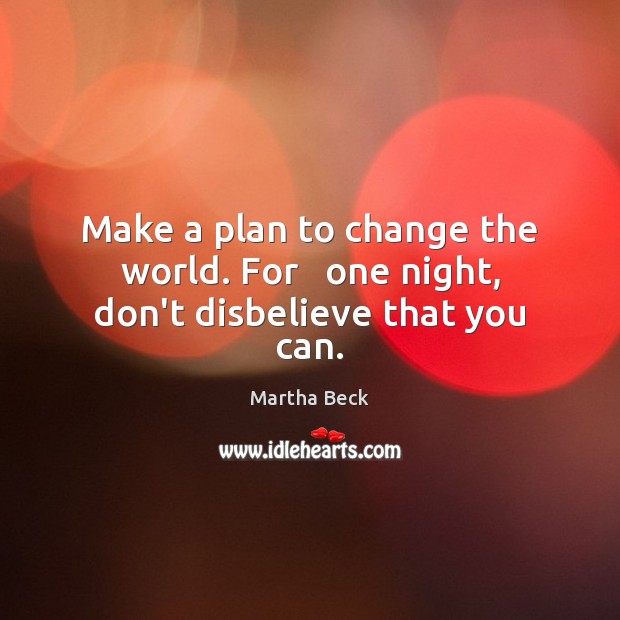 Make a plan to change the world. For   one night, don’t disbelieve that you can. Martha Beck Picture Quote