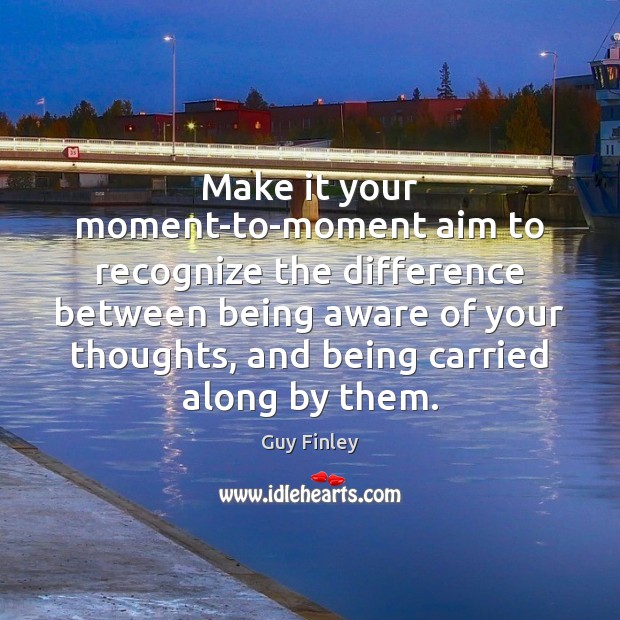 Make it your moment-to-moment aim to recognize the difference between being aware 