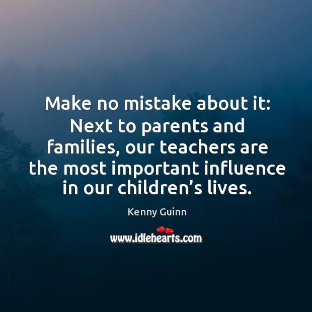 Make no mistake about it: next to parents and families, our teachers are the most important influence in our children’s lives. Kenny Guinn Picture Quote