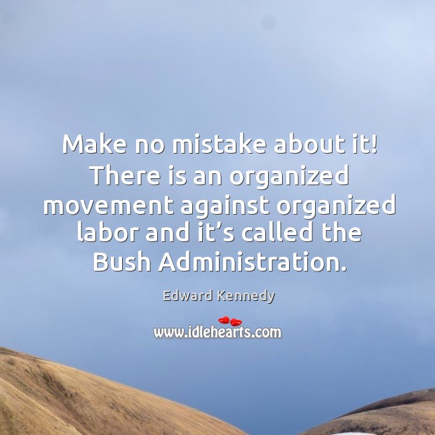 Make no mistake about it! there is an organized movement against organized labor and it’s called the bush administration. Edward Kennedy Picture Quote